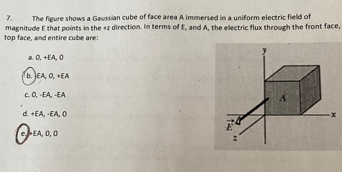 The figure shows a Gaussian cube of face area A immersed in a uniform electric field of
magnitude E that points in the +z direction. In terms of E, and A, the electric flux through the front face,
7.
top face, and entire cube are:
a. 0, +EA, O
(b. EA, 0, +EA
c. 0, -EA, -EA
d. +EA, -EA, O
e. +EA, 0, 0
