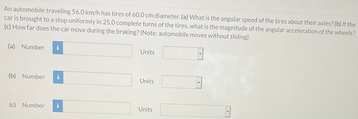 An automobile traveling 56.0 km/h has tires of 60.0 cm diameter. (a) What is the angular speed of the tires about their axles? (b) If the
car is brought to a stop uniformly in 25.0 complete turns of the tires, what is the magnitude of the angular acceleration of the wheels?
(c) How far does the car move during the braking? (Note: automobile moves without sliding)
(a) Number
i
Units
(b) Number
i
Units
(c) Number
i
Units
