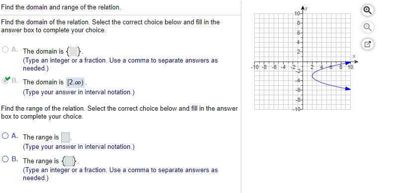 Find the domain and range of the relation.
10-
Find the domain of the relation. Select the correct choice below and fill in the
answer box to complete your choice.
6-
O A. The domain is {
(Type an integer or a fraction. Use a comma to separate answers as
needed.)
2-
-10 -8 -6 -4 -2
-2-
°B. The domain is [2,00).
-4-
-6-
(Type your answer in interval notation.)
-8
Find the range of the relation. Select the correct choice below and fill in the answer
box to complete your choice.
10-
O A. The range is
(Type your answer in interval notation.)
O B. The range is {}
(Type an integer or a fraction. Use a comma to separate answers as
needed.)
