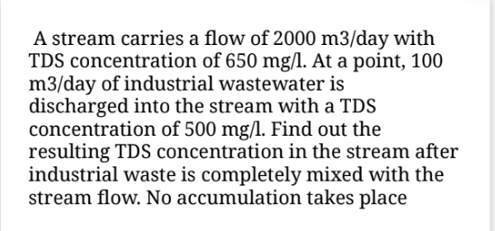 A stream carries a flow of 2000 m3/day with
TDS concentration of 650 mg/l. At a point, 100
m3/day of industrial wastewater is
discharged into the stream with a TDS
concentration of 500 mg/l. Find out the
resulting TDS concentration in the stream after
industrial waste is completely mixed with the
stream flow. No accumulation takes place
