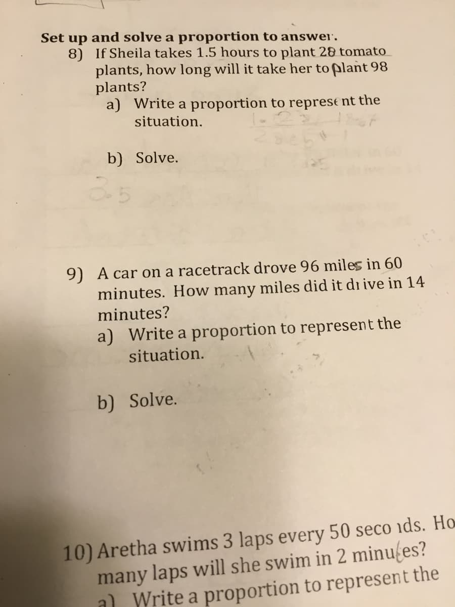 Set
and solve a proportion to answer'.
up
8) If Sheila takes 1.5 hours to plant 28 tomato
plants, how long will it take her to plant 98
plants?
a) Write a proportion to represe nt the
situation.
b) Solve.
9) A car on a racetrack drove 96 miles in 60
minutes. How many miles did it di ive in 14
minutes?
a) Write a proportion to represent the
situation.
b) Solve.
10) Aretha swims 3 laps every 50 seco ids. Ho
many laps will she swim in 2 minufes?
a) Write a proportion to represent the
