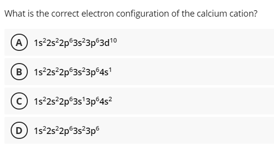 What is the correct electron configuration of the calcium cation?
A 1s 252p 3s?3p63d10
B 1s 2s²2p°3s²3p°4s'
C) 1s²2s²2p°3s'3p°4s?
D 1s2s²2p°3s?3p6
