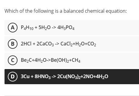 Which of the following is a balanced chemical equation:
(A) P4H10 + 5H20 -> 4H3PO4
(B) 2HCI + 2CacO3 -> CaCl2+H2O+CO2
(c) Be2C+4H20->Be(OH)2+CH4
D 3Cu + 8HNO3-> 2Cu(NO3)2+2NO+4H2O
