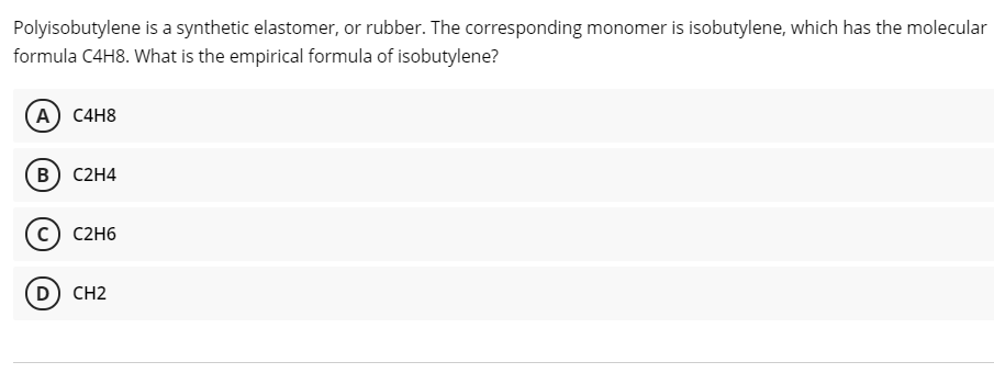 Polyisobutylene is a synthetic elastomer, or rubber. The corresponding monomer is isobutylene, which has the molecular
formula C4H8. What is the empirical formula of isobutylene?
(A) C4H8
B) C2H4
C2H6
D) CH2
