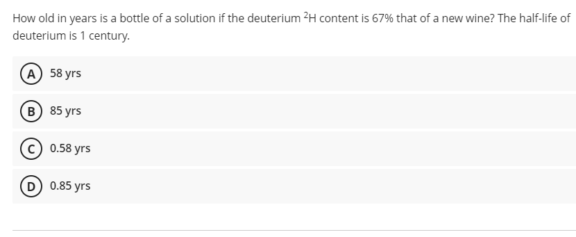 How old in years is a bottle of a solution if the deuterium 2H content is 67% that of a new wine? The half-life of
deuterium is 1 century.
(А) 58 yrs
в) 85 yrs
(c) 0.58 yrs
D 0.85 yrs
