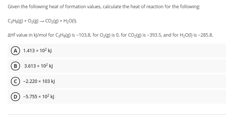 Given the following heat of formation values, calculate the heat of reaction for the following:
C3Ha(g) + O2(g) → CO2(g) + H2O(1).
AHf value in kj/mol for C3H3(g) is -103.8, for O2(g) is 0, for CO2{g) is -393.5, and for H20(1) is -285.8.
(A) 1.413 x 102 kJ
B
3.613 x 102 kJ
с) -2.220 х 103 kj
D -5.755 x 10² kJ
