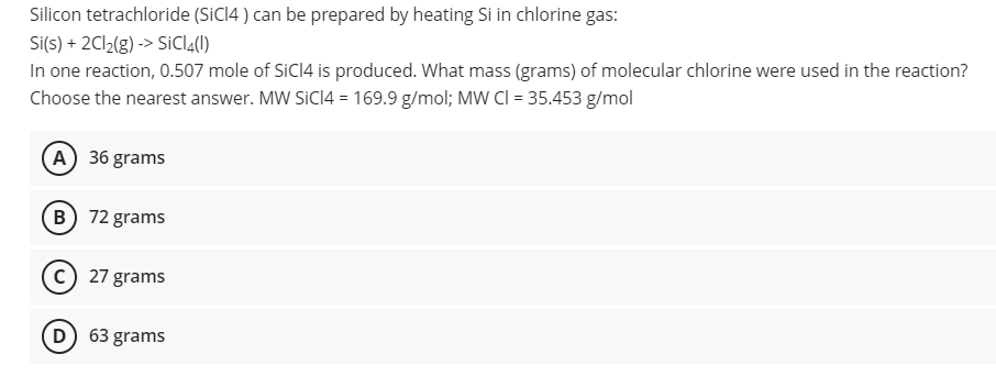 Silicon tetrachloride (SICI4 ) can be prepared by heating Si in chlorine gas:
Si(s) + 2C12(g) -> SiCl2(1)
In one reaction, 0.507 mole of SiCI4 is produced. What mass (grams) of molecular chlorine were used in the reaction?
Choose the nearest answer. MW SICI4 = 169.9 g/mol; MW CI = 35.453 g/mol
(A) 36 grams
(B) 72 grams
27 grams
D) 63 grams
