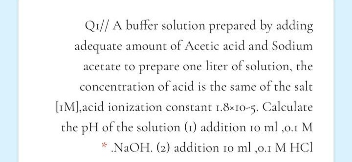 Q1// A buffer solution prepared by adding
adequate amount of Acetic acid and Sodium
acetate to prepare one liter of solution, the
concentration of acid is the same of the salt
[IM],acid ionization constant 1.8×10-5. Calculate
the pH of the solution (1) addition 10 ml ,0.1 M
* NaOH. (2) addition 10 ml ,0.1 M HCI
