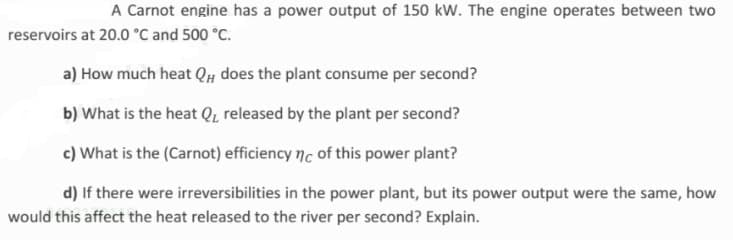 A Carnot engine has a power output of 150 kW. The engine operates between two
reservoirs at 20.0 °C and 500 °C.
a) How much heat QH does the plant consume per second?
b) What is the heat Q, released by the plant per second?
c) What is the (Carnot) efficiency nc of this power plant?
d) If there were irreversibilities in the power plant, but its power output were the same, how
would this affect the heat released to the river per second? Explain.
