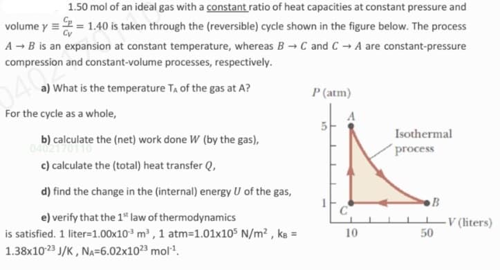 1.50 mol of an ideal gas with a constant ratio of heat capacities at constant pressure and
volume y =2 = 1.40 is taken through the (reversible) cycle shown in the figure below. The process
A - B is an expansion at constant temperature, whereas B →C and C → A are constant-pressure
compression and constant-volume processes, respectively.
040
a) What is the temperature TA of the gas at A?
P (atm)
For the cycle as a whole,
Isothermal
b) calculate the (net) work done W (by the gas),
04021
c) calculate the (total) heat transfer Q,
process
d) find the change in the (internal) energy U of the gas,
B
e) verify that the 1" law of thermodynamics
C
is satisfied. 1 liter=1.00x10 m , 1 atm=1.01x105 N/m² , kɛ =
1.38x1023 J/K , NA=6.02x1023 mol.
-V (liters)
50
10
