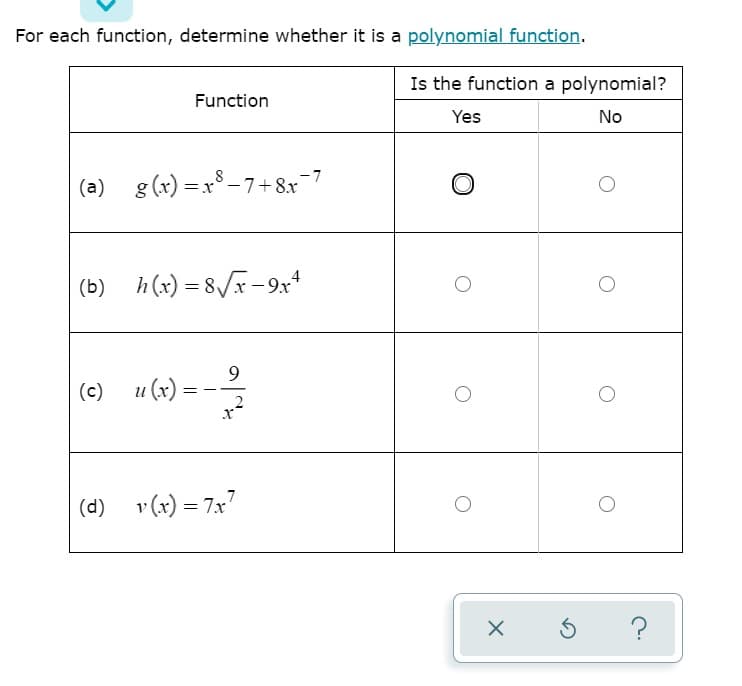 For each function, determine whether it is a polynomial function.
Is the function a polynomial?
Function
Yes
No
(a) g (x) =x - 7+8x=7
(b) h (x) = 8/r – 9.r4
(e) m) = -
(c)
и (х)
(d) v(x) = 7x7
?
