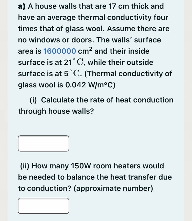 a) A house walls that are 17 cm thick and
have an average thermal conductivity four
times that of glass wool. Assume there are
no windows or doors. The walls' surface
area is 1600000 cm? and their inside
surface is at 21° C, while their outside
surface is at 5°C. (Thermal conductivity of
glass wool is 0.042 W/m°C)
(i) Calculate the rate of heat conduction
through house walls?
(ii) How many 150W room heaters would
be needed to balance the heat transfer due
to conduction? (approximate number)
