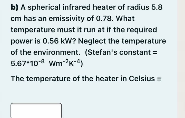b) A spherical infrared heater of radius 5.8
cm has an emissivity of 0.78. What
temperature must it run at if the required
power is 0.56 kW? Neglect the temperature
of the environment. (Stefan's constant =
5.67*10-8 Wm-2K-4)
The temperature of the heater in Celsius =
