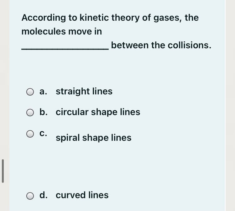 According to kinetic theory of gases, the
molecules move in
between the collisions.
a. straight lines
b. circular shape lines
c.
spiral shape lines
d. curved lines
