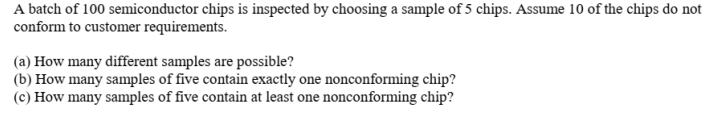 A batch of 100 semiconductor chips is inspected by choosing a sample of 5 chips. Assume 10 of the chips do not
conform to customer requirements.
(a) How many different samples are possible?
(b) How many samples of five contain exactly one nonconforming chip?
(c) How many samples of five contain at least one nonconforming chip?
