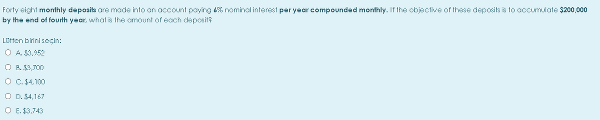 Forty eight monthly deposits are made into an account paying 6% nominal interest per year compounded monthly. If the objective of these deposits is to accumulate $200,000
by the end of fourth year, what is the amount of each deposit?
Lütfen birini seçin:
O A. $3,952
O B. $3,700
O C. $4,100
O D. $4,167
O E. $3,743
