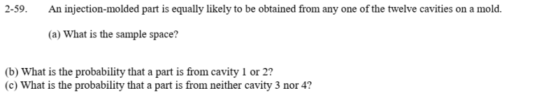 2-59.
An injection-molded part is equally likely to be obtained from any one of the twelve cavities on a mold.
(a) What is the sample space?
(b) What is the probability that a part is from cavity 1 or 2?
(c) What is the probability that a part is from neither cavity 3 nor 4?
