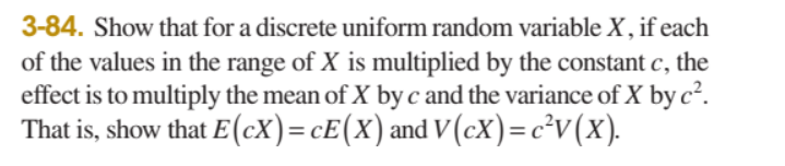 3-84. Show that for a discrete uniform random variable X, if each
of the values in the range of X is multiplied by the constant c, the
effect is to multiply the mean of X by c and the variance of X by c².
That is, show that E(cX)=cE(x) and V (cX)=c²v(x).

