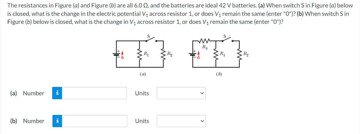 The resistances in Figure (a) and Figure (b) are all 6.0 Q, and the batteries are ideal 42 V batteries. (a) When switch S in Figure (a) below
is closed, what is the change in the electric potential V, across resistor 1, or does V, remain the same (enter "O")? (b) When switch S in
Figure (b) below is closed, what is the change in V1 across resistor 1, or does V1 remain the same (enter "0")?
R3
R1
R2
(a)
(b)
(a) Number
i
Units
(b) Number
i
Units
