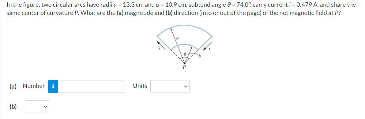 In the figure, two circular arcs have radii a = 13.3 cm and b = 10.9 cm, subtend angle e = 74.0°, carry current i = 0.479 A, and share the
same center of curvature P. What are the (a) magnitude and (b) direction (into or out of the page) of the net magnetic field at P?
(a) Number i
Units
(b)
>
