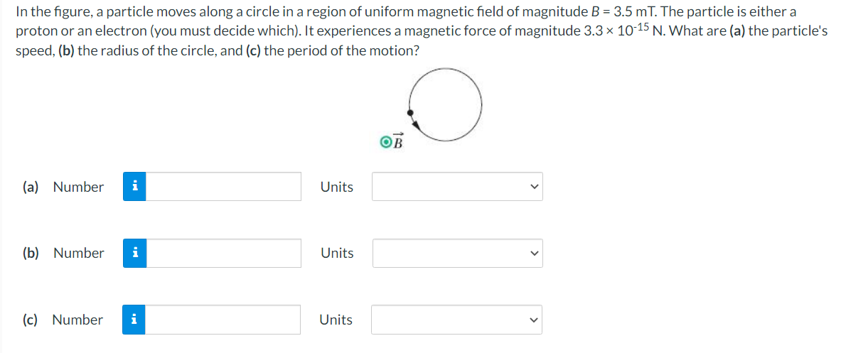 In the figure, a particle moves along a circle in a region of uniform magnetic field of magnitude B = 3.5 mT. The particle is either a
proton or an electron (you must decide which). It experiences a magnetic force of magnitude 3.3 x 10-15 N. What are (a) the particle's
speed, (b) the radius of the circle, and (c) the period of the motion?
(a) Number
i
Units
(b) Number
i
Units
(c) Number
i
Units
