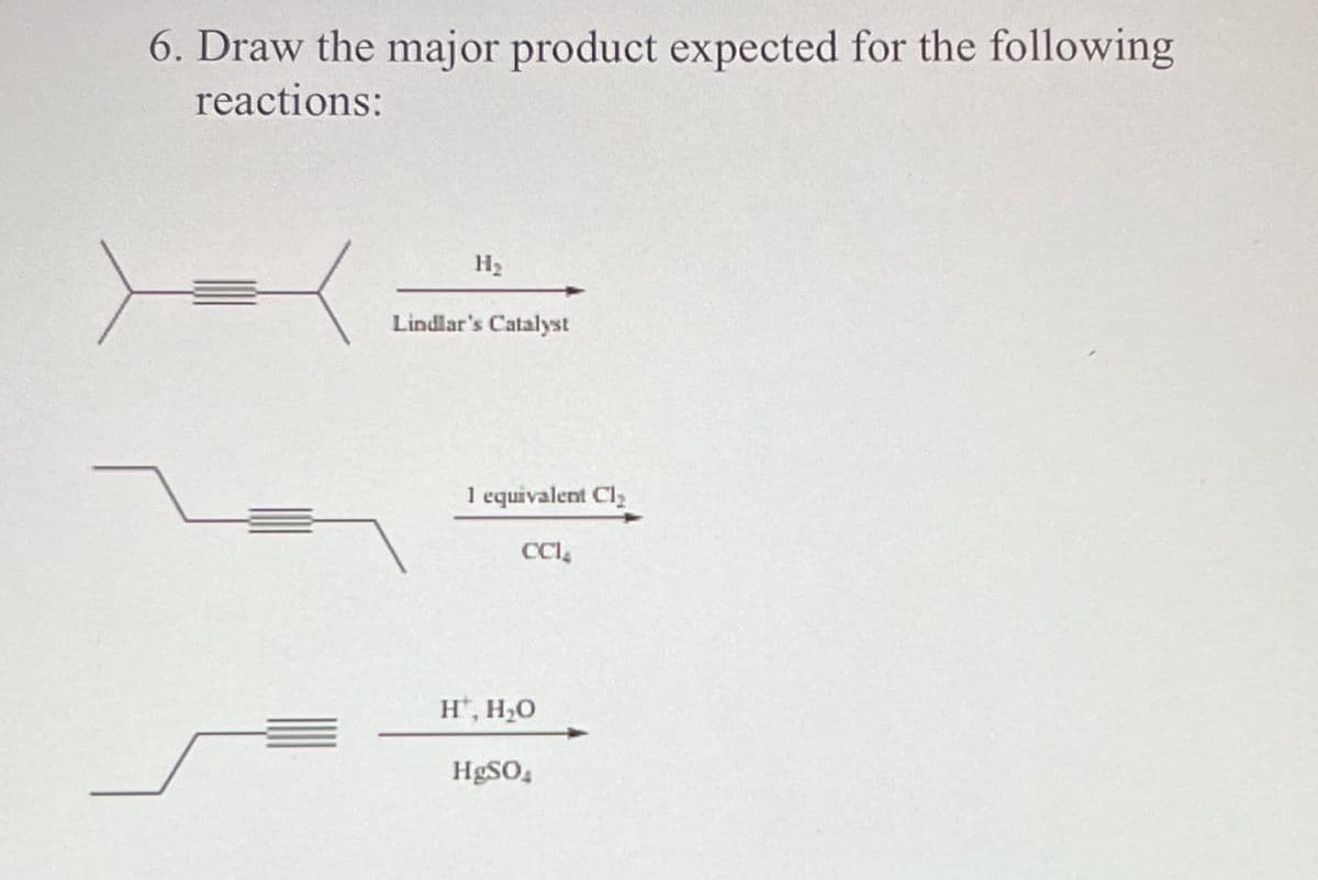 6. Draw the major product expected for the following
reactions:
-
H₂
Lindlar's Catalyst
1 equivalent Cl₂
CCI
H, H₂O
HgSO4