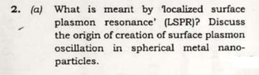 2. (a) What is meant by localized surface
plasmon resonance' (LSPR)? Discuss
the origin of creation of surface plasmon
oscillation in spherical metal nano-
particles.