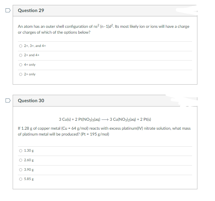 Question 29
An atom has an outer shell configuration of ns² (n-1)d². Its most likely ion or ions will have a charge
or charges of which of the options below?
O 2+, 3+, and 4+
2+ and 4+
4+ only
2+ only
Question 30
3 Cu(s) + 2 Pt(NO3)3(aq) →3 Cu(NO3)2(aq) + 2 Pt(s)
If 1.28 g of copper metal (Cu = 64 g/mol) reacts with excess platinum(IV) nitrate solution, what mass
of platinum metal will be produced? (Pt = 195 g/mol)
1.30 g
2.60 g
3.90 g
5.85 8