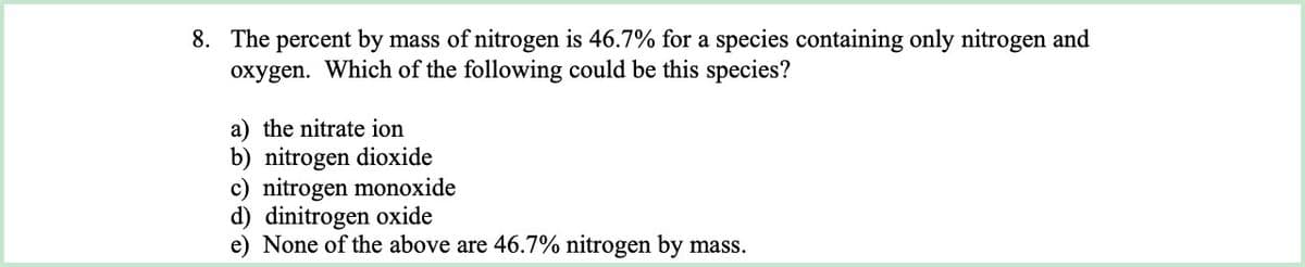 8. The percent by mass of nitrogen is 46.7% for a species containing only nitrogen and
oxygen. Which of the following could be this species?
a) the nitrate ion
b) nitrogen dioxide
c) nitrogen monoxide
d) dinitrogen oxide
e) None of the above are 46.7% nitrogen by mass.