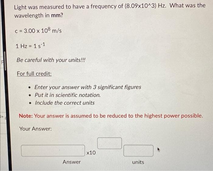 Light was measured to have a frequency of (8.09x10^3) Hz. What was the
wavelength in mm?
c = 3.00 x 108 m/s
1 Hz = 1 s 1
Be careful with your units!!!
For full credit:
• Enter your answer with 3 significant figures
. Put it in scientific notation.
• Include the correct units
Note: Your answer is assumed to be reduced to the highest power possible.
Your Answer:
Answer
x10
units.