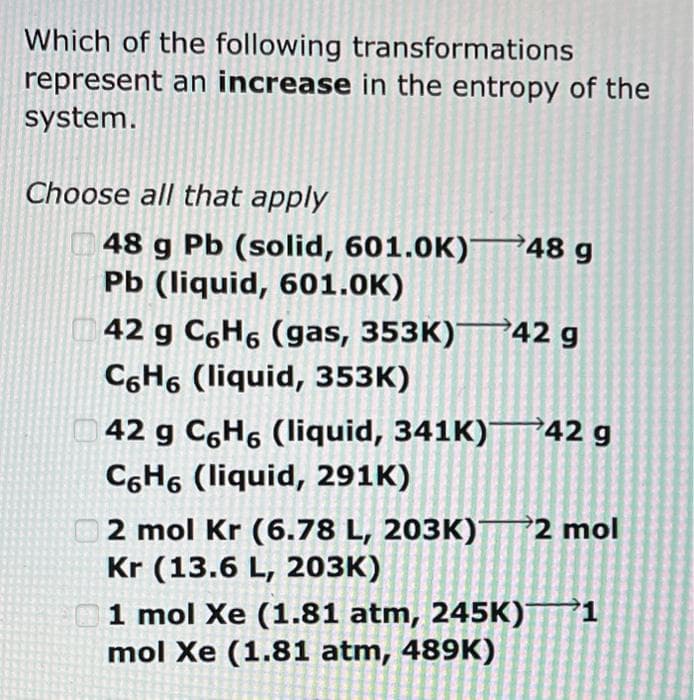 Which of the following transformations
represent an increase in the entropy of the
system.
Choose all that apply
48 g Pb (solid, 601.0K)
Pb (liquid, 601.0K)
42 g C6H6 (gas, 353K)
C6H6 (liquid, 353K)
48 g
42 g
42 g C6H6 (liquid, 341K) 42 g
C6H6 (liquid, 291K)
2 mol Kr (6.78 L, 203K)2 mol
Kr (13.6 L, 203K)
1 mol Xe (1.81 atm, 245K) 1
mol Xe (1.81 atm, 489K)