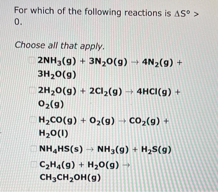 For which of the following reactions is AS° >
0.
Choose all that apply.
2NH3(g) + 3N2O(g) → 4N₂(g) +
3H₂O(g)
2H₂O(g) + 2Cl₂(g) → 4HCI(g) +
0₂(g)
H₂CO(g) + O₂(g) → CO₂(g) +
H₂O(1)
NH4HS(s)→ NH3(g) + H₂S(g)
C₂H4(9) + H₂O(g) →
CH3CH₂OH(g)
