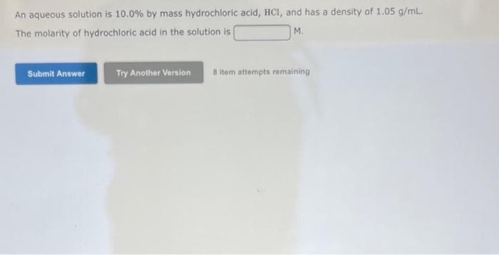 An aqueous solution is 10.0 % by mass hydrochloric acid, HCI, and has a density of 1.05 g/mL.
The molarity of hydrochloric acid in the solution is
M.
Submit Answer
Try Another Version 8 item attempts remaining