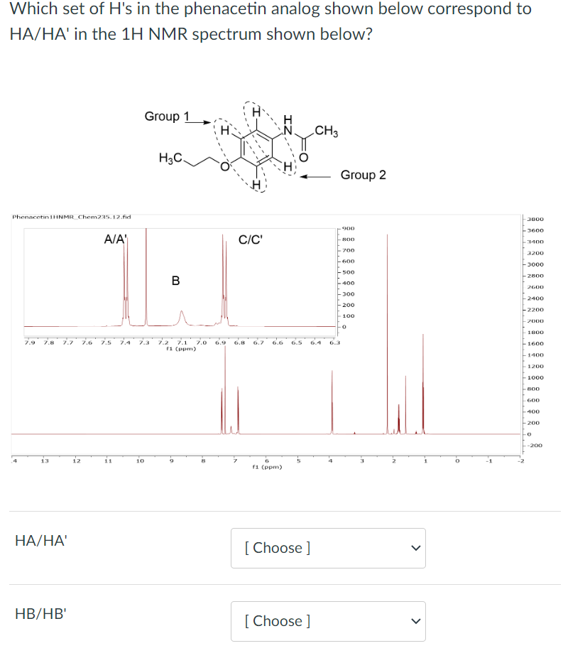 Which set of H's in the phenacetin analog shown below correspond to
HA/HA' in the 1H NMR spectrum shown below?
Phenacetin1HNMR Chem235.12.fid
7.9 7.8 7.7 7.6
HA/HA'
HB/HB'
N
A/A'
7.5
11
Group 1
one
H3C
10
B
7.2 7.1 7.0
F1 (ppm)
C/C'
ZI
6.8 6.7 6.6 6.5
6
f1 (ppm)
5
[Choose ]
[Choose ]
CH3
Group 2
900
-800
700
-600
-500
400
-300
-200
100
-0
>
-3800
3600
3400
3200
-3000
2800
2600
2400
-2200
-2000
1800
-1600
1400
- 1200
-1000
-800
600
-400
-200
-200