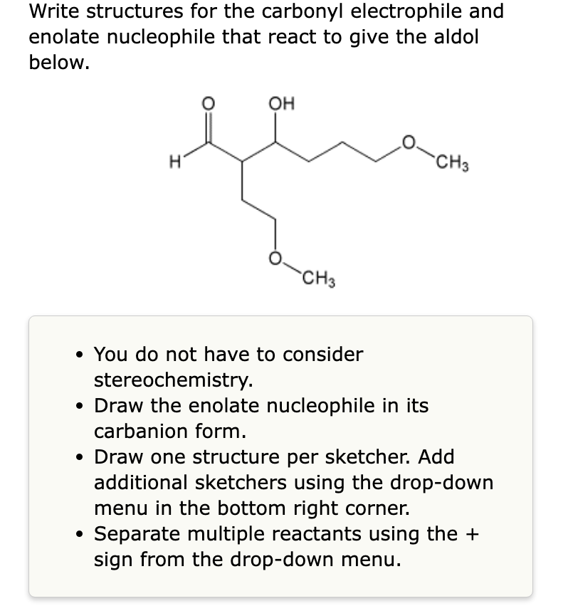 Write structures for the carbonyl electrophile and
enolate nucleophile that react to give the aldol
below.
H
OH
CH3
• You do not have to consider
stereochemistry.
• Draw the enolate nucleophile in its
carbanion form.
CH3
• Draw one structure per sketcher. Add
additional sketchers using the drop-down
menu in the bottom right corner.
Separate multiple reactants using the +
sign from the drop-down menu.