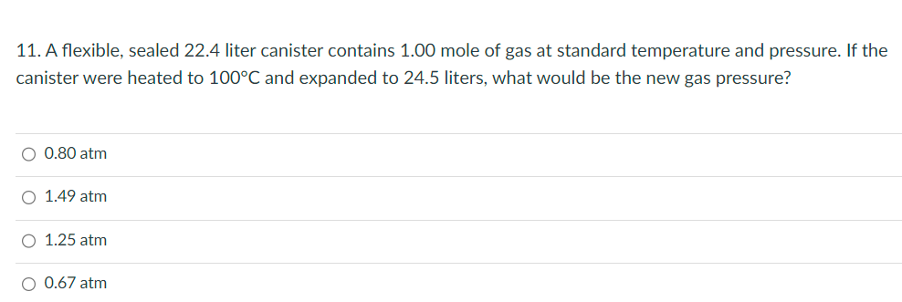 11. A flexible, sealed 22.4 liter canister contains 1.00 mole of gas at standard temperature and pressure. If the
canister were heated to 100°C and expanded to 24.5 liters, what would be the new gas pressure?
O 0.80 atm
O 1.49 atm
O 1.25 atm
O 0.67 atm