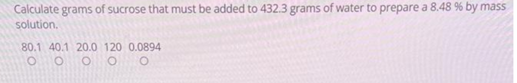 Calculate grams of sucrose that must be added to 432.3 grams of water to prepare a 8.48 % by mass
solution.
80.1 40.1 20.0 120 0.0894
OOO
O