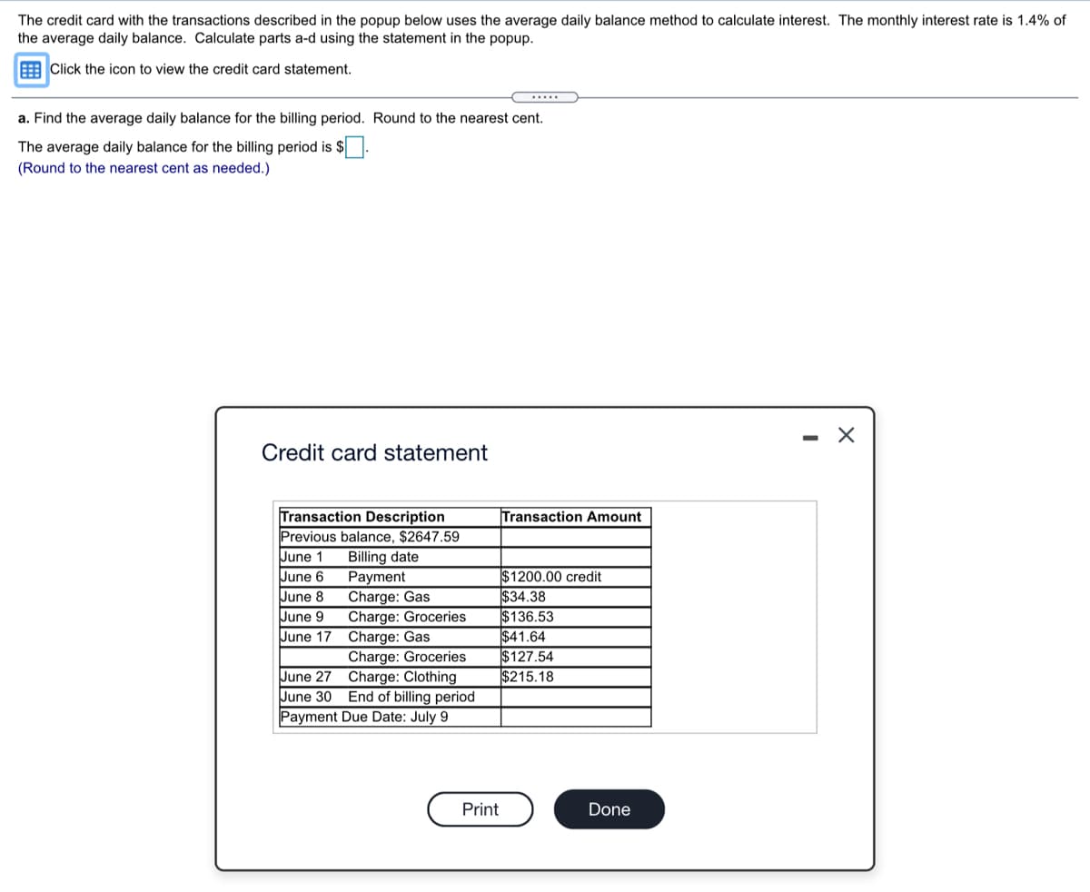 The credit card with the transactions described in the popup below uses the average daily balance method to calculate interest. The monthly interest rate is 1.4% of
the average daily balance. Calculate parts a-d using the statement in the popup.
EClick the icon to view the credit card statement.
.....
a. Find the average daily balance for the billing period. Round to the nearest cent.
The average daily balance for the billing period is $
(Round to the nearest cent as needed.)
Credit card statement
Transaction Description
Previous balance, $2647.59
Billing date
Payment
Charge: Gas
Charge: Groceries
Charge: Gas
Charge: Groceries
Charge: Clothing
June 30 End of billing period
Payment Due Date: July 9
Transaction Amount
June 1
$1200.00 credit
$34.38
$136.53
$41.64
$127.54
$215.18
June 6
June 8
June 9
June 17
June 27
Print
Done
