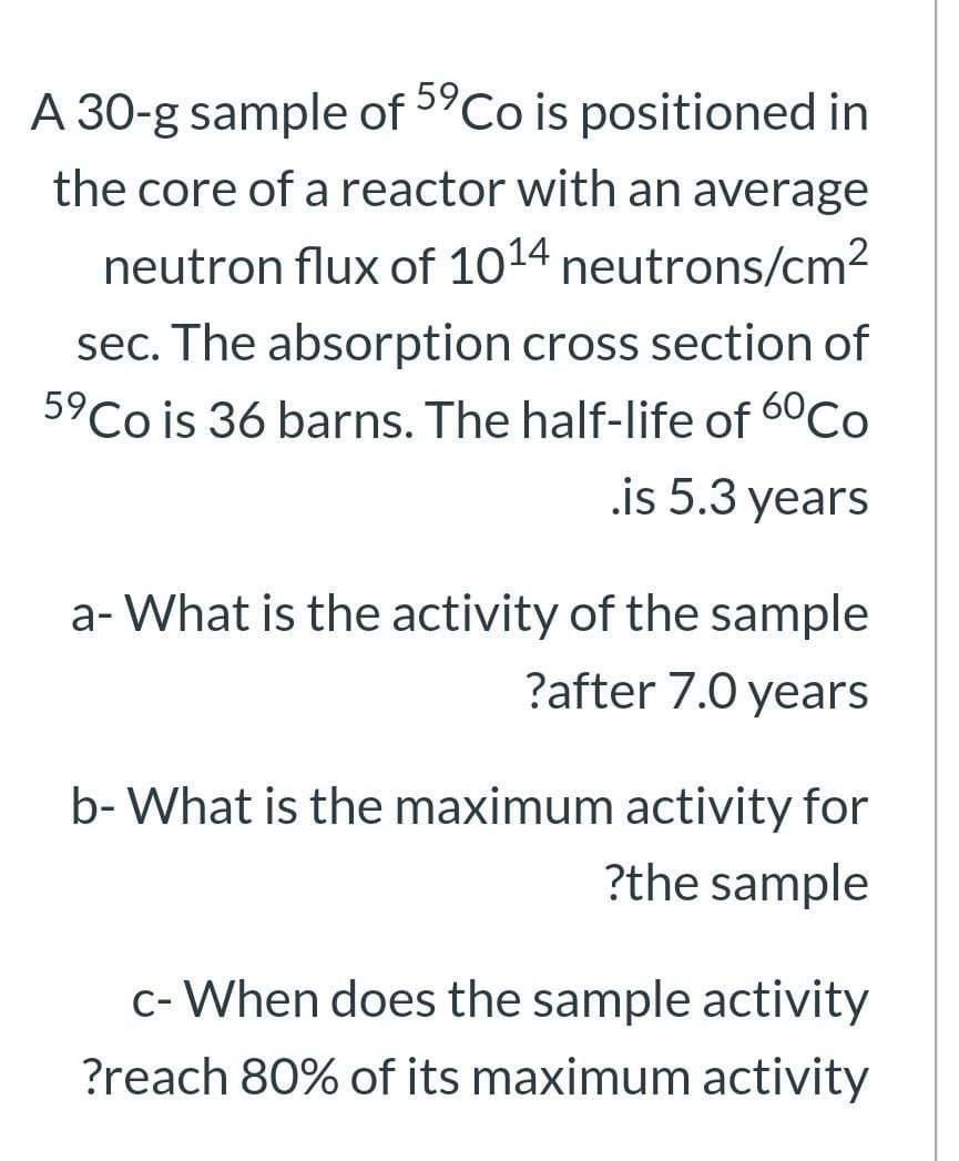 59
A 30-g sample of "Co is positioned in
the core of a reactor with an average
neutron flux of 1014 neutrons/cm2
sec. The absorption cross section of
5°Co is 36 barns. The half-life of 60Co
.is 5.3 years
a- What is the activity of the sample
?after 7.0 years
b- What is the maximum activity for
?the sample
c- When does the sample activity
?reach 80% of its maximum activity
