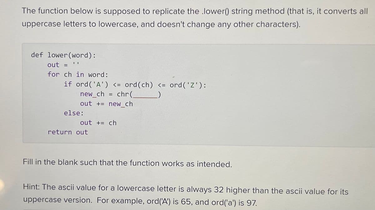 The function below is supposed to replicate the lower() string method (that is, it converts all
uppercase letters to lowercase, and doesn't change any other characters).
def lower (word):
out =
for ch in word:
II
if ord('A') <= ord (ch) <= ord ('Z'):
new_ch = chr(_
out += new_ch
else:
out += ch
return out
Fill in the blank such that the function works as intended.
Hint: The ascii value for a lowercase letter is always 32 higher than the ascii value for its
uppercase version. For example, ord('A') is 65, and ord('a') is 97.