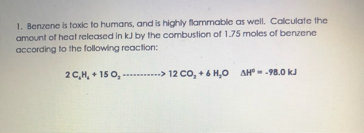 1. Benzene is toxic to humans, and is highly flammable as well. Calculate the
amount of heat released in kJ by the combustion of 1.75 moles of benzene
according to the following reaction:
2 C,H, + 15 0,
-> 12 CO, + 6 H,0 AH° = -98.0 kJ
