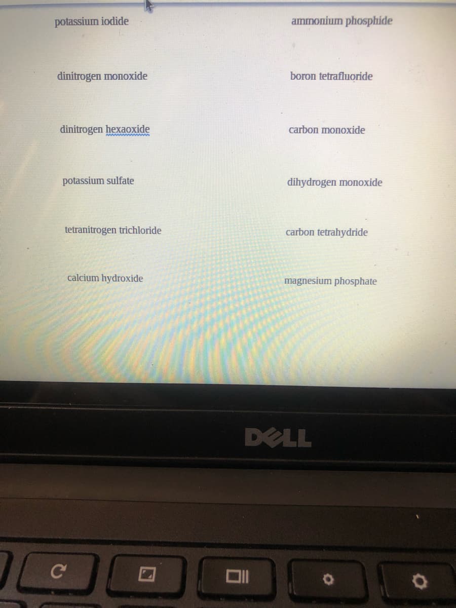 potassium iodide
ammonium phosphide
dinitrogen monoxide
boron tetrafluoride
dinitrogen hexaoxide
carbon monoxide
ww w ww
potassium sulfate
dihydrogen monoxide
tetranitrogen trichloride
carbon tetrahydride
calcium hydroxide
magnesium phosphate
DELL
