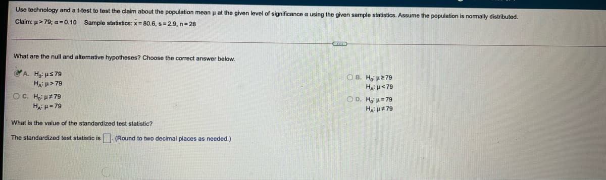 Use technology and a t-test to test the claim about the population mean p at the given level of significance a using the given sample statistics. Assume the population is normally distributed.
Claim: u>79; a = 0.10 Sample statistics: x= 80.6, s =2.9, n= 28
What are the null and altemative hypotheses? Choose the correct answer below.
A. H;: us79
Ha: u> 79
O B. Ho 279
Ha H<79
OD. Ho: u= 79
Ha u#79
OC. Ho H#79
HA: = 79
What is the value of the standardized test statistic?
The standardized test statistic is
(Round to two decimal places as needed.)
