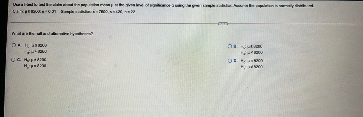 Use a t-test to test the claim about the population mean u at the given level of significance a using the given sample statistics. Assume the population is normally distributed.
Claim: µ2 8200; a = 0.01 Sample statistics: x= 7900, s =420, n= 22
What are the null and altenative hypotheses?
O A. Ho: us 8200
H,: p> 8200
O B. Ho: u28200
H u< 8200
Oc. Ho: u#8200
Hp= 8200
O D. Ho: µ = 8200
H p#8200
