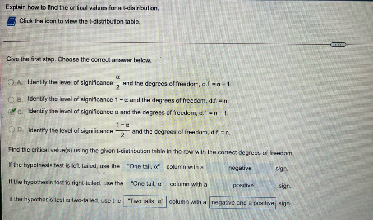 Explain how to find the critical values for a t-distribution.
Click the icon to view the t-distribution table.
Give the first step. Choose the correct answer below.
O A. Identify the level of significance
2
and the degrees of freedom, d.f. = n-1.
O B. Identify the level of significance 1-a and the degrees of freedom, d.f. = n.
c. Identify the level of significance a and the degrees of freedom, d.f. = n- 1.
1-a
O D. Identify the level of significance
and the degrees of freedom, d.f. n.
Find the critical value(s) using the given t-distribution table in the row with the correct degrees of freedom.
If the hypothesis test is left-tailed, use the
"One tail, a" column with a
negative
sign.
If the hypothesis test is right-tailed, use the
"One tail, a"
column with a
positive
sign.
If the hypothesis test is two-tailed, use the
"Two tails, a" column with a negative and a positive sign.
