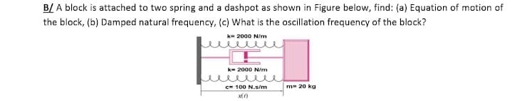 B/ A block is attached to two spring and a dashpot as shown in Figure below, find: (a) Equation of motion of
the block, (b) Damped natural frequency, (c) What is the oscillation frequency of the block?
k= 2000 N/m
k- 2000 N/m
c= 100 N.s/m
m= 20 kg

