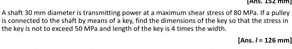 [Ans. 15.
A shaft 30 mm diameter is transmitting power at a maximum shear stress of 80 MPa. If a pulley
is connected to the shaft by means of a key, find the dimensions of the key so that the stress in
the key is not to exceed 50 MPa and length of the key is 4 times the width.
[Ans. /= 126 mm]
