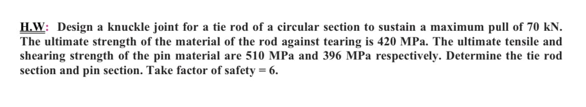 H.W: Design a knuckle joint for a tie rod of a circular section to sustain a maximum pull of 70 kN.
The ultimate strength of the material of the rod against tearing is 420 MPa. The ultimate tensile and
shearing strength of the pin material are 510 MPa and 396 MPa respectively. Determine the tie rod
section and pin section. Take factor of safety = 6.
