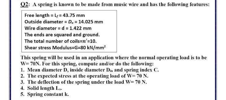Q2: A spring is known to be made from music wire and has the following features:
Free length = L = 43.75 mm
Outside diameter = D. = 14.025 mm
Wire diameter = d = 1.422 mm
The ends are squared and ground.
The total number of coils=n'=10.
Shear stress Modulus=G=80 kN/mm?
This spring will be used in an application where the normal operating load is to be
W= 70N. For this spring, compute and/or do the following:
1. Mean diameter D, inside diameter Din and spring index C.
2. The expected stress at the operating load of W= 70 N.
3. The deflection of the spring under the load W= 70 N.
4. Solid length Ls.
5. Spring constant k.
