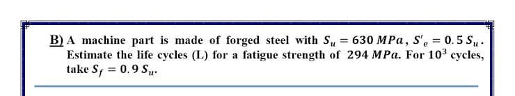 B) A machine part is made of forged steel with Su = 630 MPa, S'e = 0.5 Su.
Estimate the life cycles (L) for a fatigue strength of 294 MPa. For 103 cycles,
take S, = 0.9 Su.
%3D
